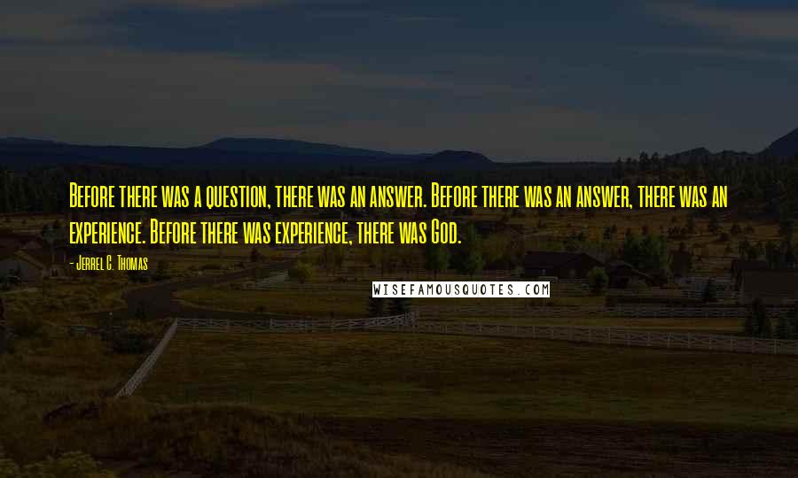 Jerrel C. Thomas Quotes: Before there was a question, there was an answer. Before there was an answer, there was an experience. Before there was experience, there was God.