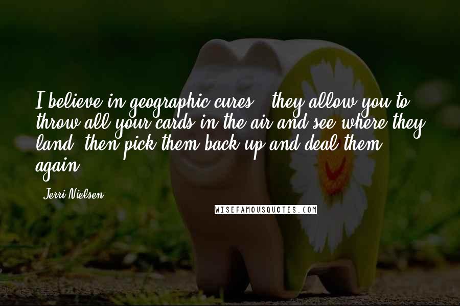 Jerri Nielsen Quotes: I believe in geographic cures - they allow you to throw all your cards in the air and see where they land, then pick them back up and deal them again.