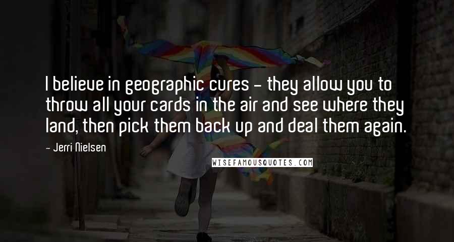 Jerri Nielsen Quotes: I believe in geographic cures - they allow you to throw all your cards in the air and see where they land, then pick them back up and deal them again.