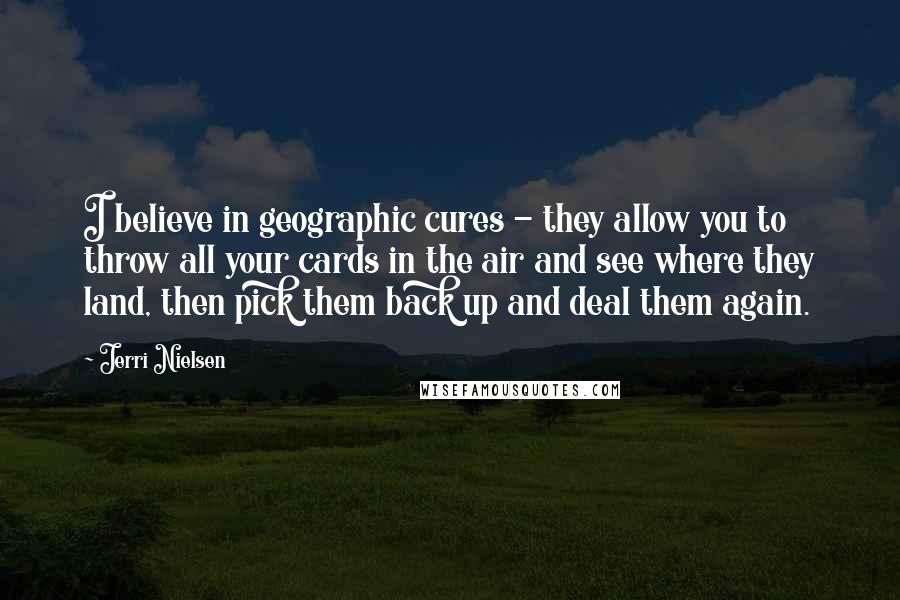Jerri Nielsen Quotes: I believe in geographic cures - they allow you to throw all your cards in the air and see where they land, then pick them back up and deal them again.