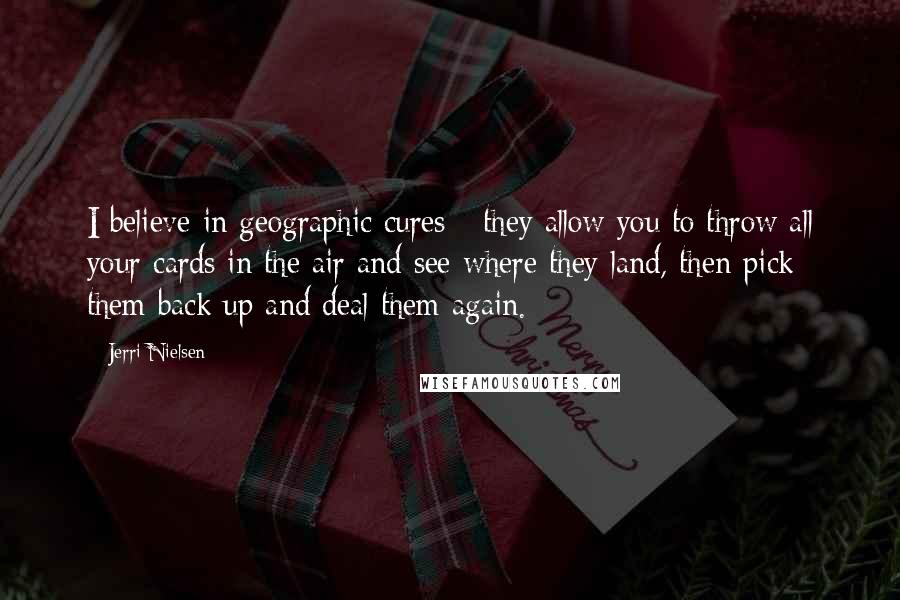 Jerri Nielsen Quotes: I believe in geographic cures - they allow you to throw all your cards in the air and see where they land, then pick them back up and deal them again.