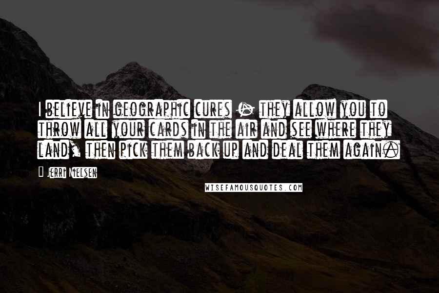 Jerri Nielsen Quotes: I believe in geographic cures - they allow you to throw all your cards in the air and see where they land, then pick them back up and deal them again.