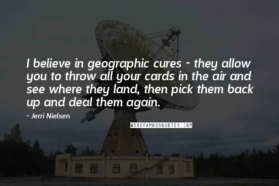 Jerri Nielsen Quotes: I believe in geographic cures - they allow you to throw all your cards in the air and see where they land, then pick them back up and deal them again.