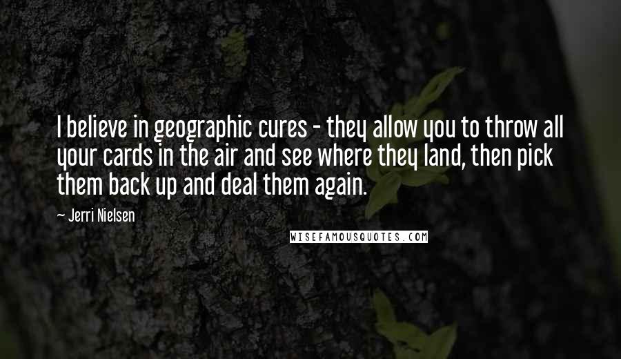 Jerri Nielsen Quotes: I believe in geographic cures - they allow you to throw all your cards in the air and see where they land, then pick them back up and deal them again.