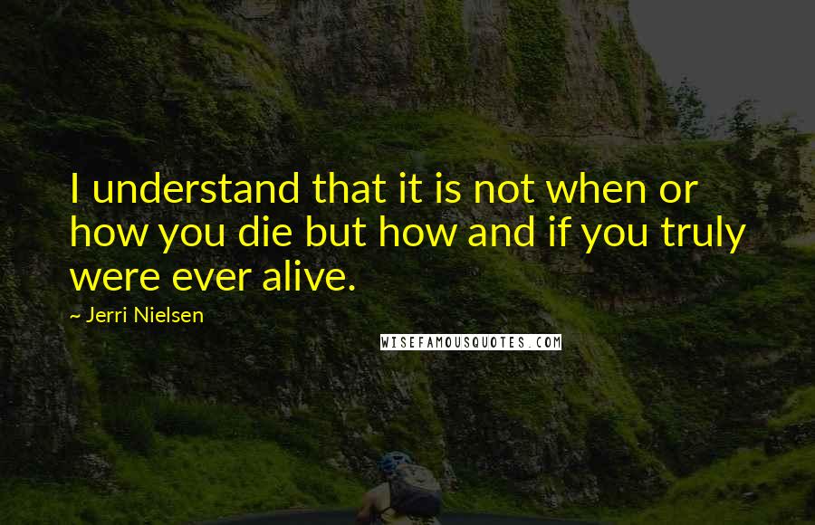 Jerri Nielsen Quotes: I understand that it is not when or how you die but how and if you truly were ever alive.