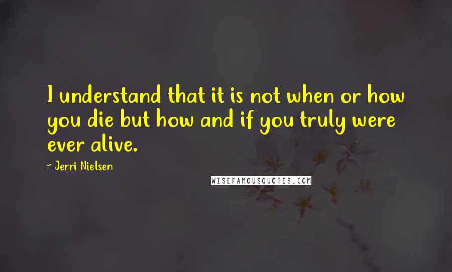 Jerri Nielsen Quotes: I understand that it is not when or how you die but how and if you truly were ever alive.