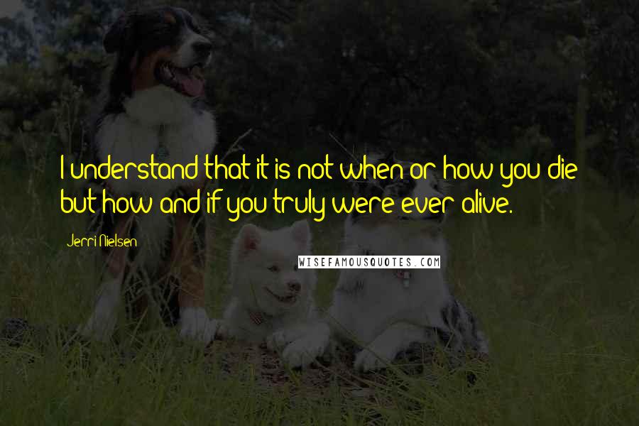 Jerri Nielsen Quotes: I understand that it is not when or how you die but how and if you truly were ever alive.