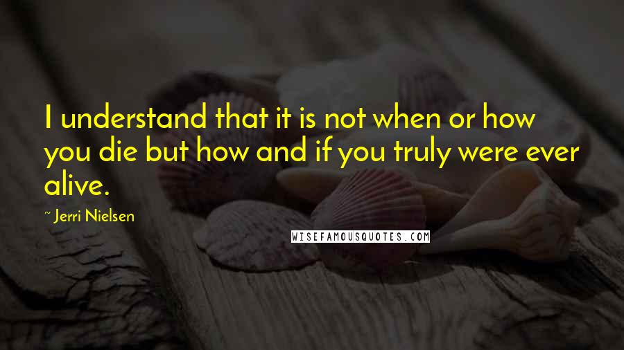 Jerri Nielsen Quotes: I understand that it is not when or how you die but how and if you truly were ever alive.