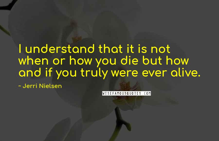 Jerri Nielsen Quotes: I understand that it is not when or how you die but how and if you truly were ever alive.