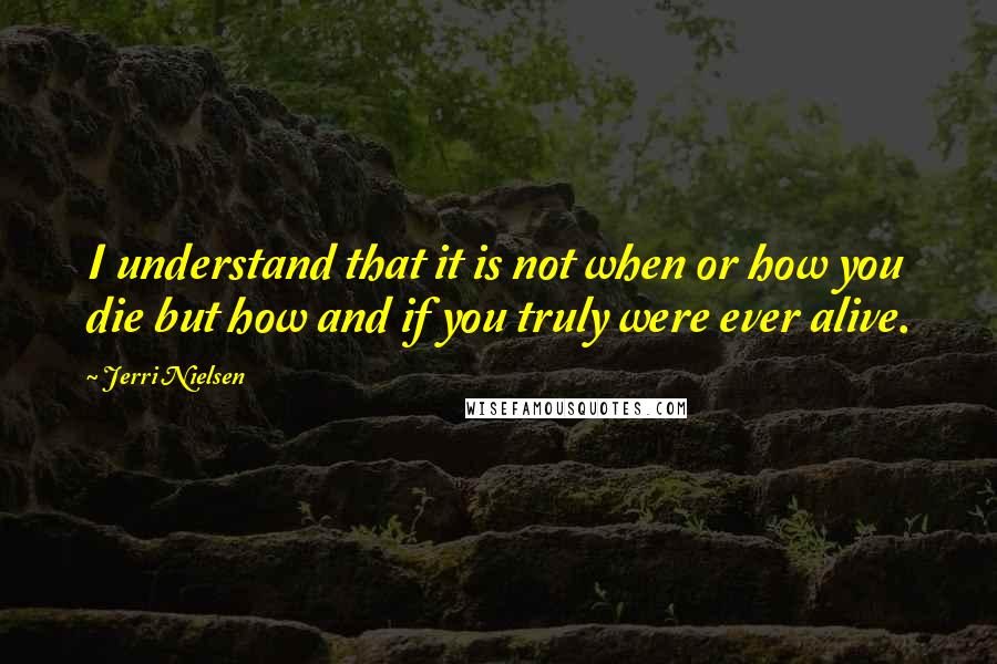 Jerri Nielsen Quotes: I understand that it is not when or how you die but how and if you truly were ever alive.