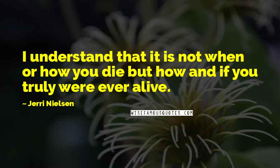 Jerri Nielsen Quotes: I understand that it is not when or how you die but how and if you truly were ever alive.