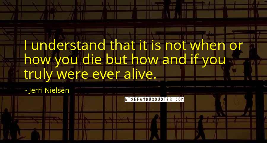 Jerri Nielsen Quotes: I understand that it is not when or how you die but how and if you truly were ever alive.