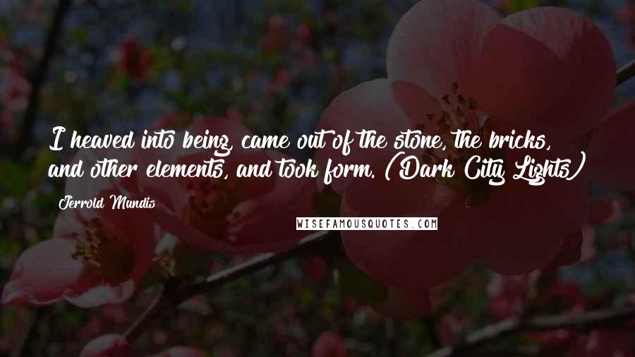 Jerrold Mundis Quotes: I heaved into being, came out of the stone, the bricks, and other elements, and took form. (Dark City Lights)