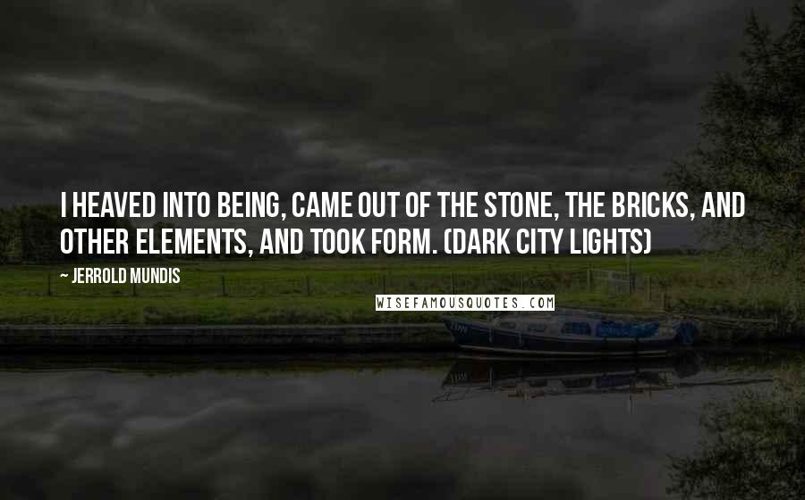 Jerrold Mundis Quotes: I heaved into being, came out of the stone, the bricks, and other elements, and took form. (Dark City Lights)