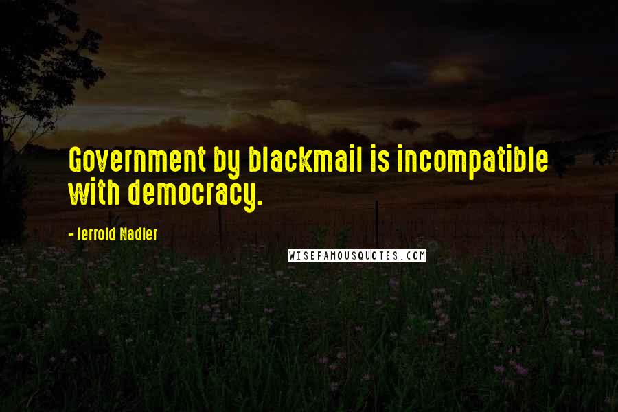 Jerrold Nadler Quotes: Government by blackmail is incompatible with democracy.