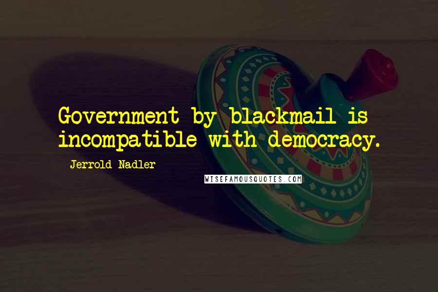 Jerrold Nadler Quotes: Government by blackmail is incompatible with democracy.