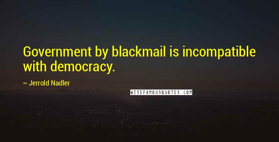 Jerrold Nadler Quotes: Government by blackmail is incompatible with democracy.