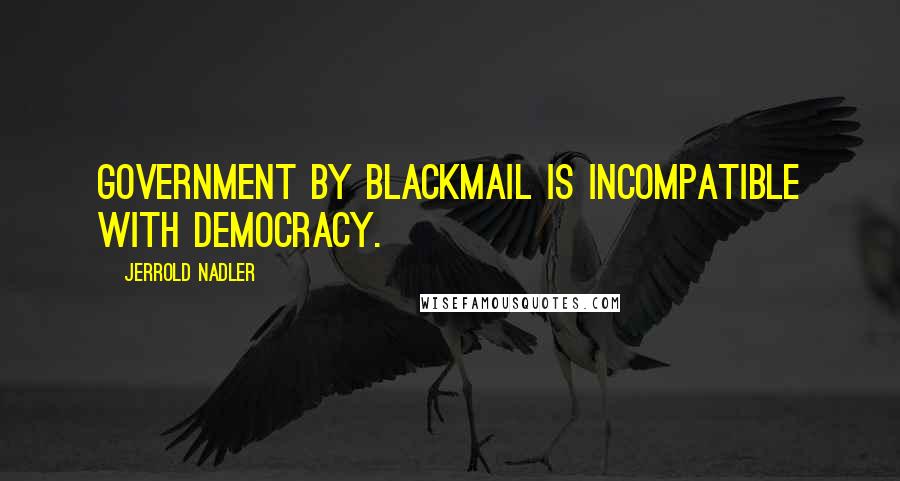 Jerrold Nadler Quotes: Government by blackmail is incompatible with democracy.