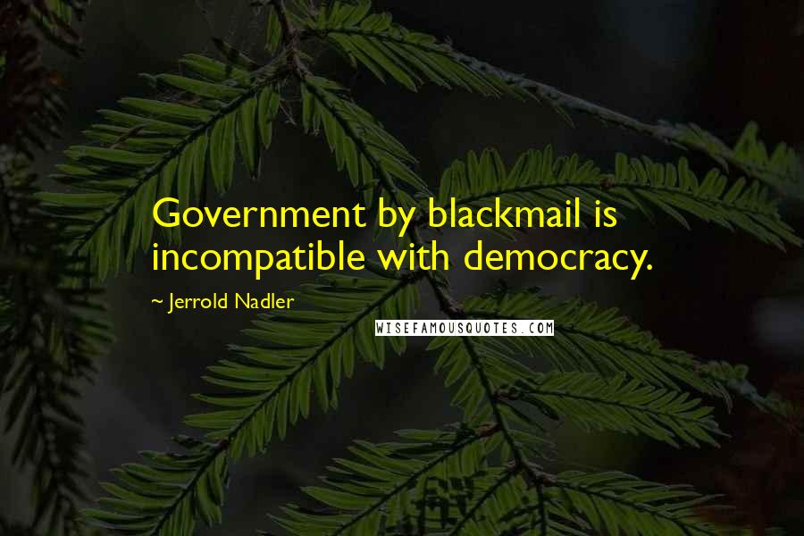 Jerrold Nadler Quotes: Government by blackmail is incompatible with democracy.