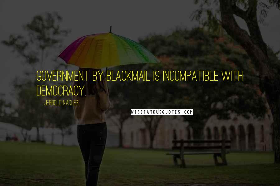Jerrold Nadler Quotes: Government by blackmail is incompatible with democracy.