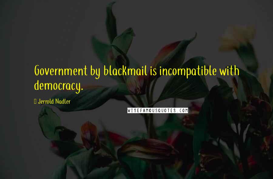 Jerrold Nadler Quotes: Government by blackmail is incompatible with democracy.