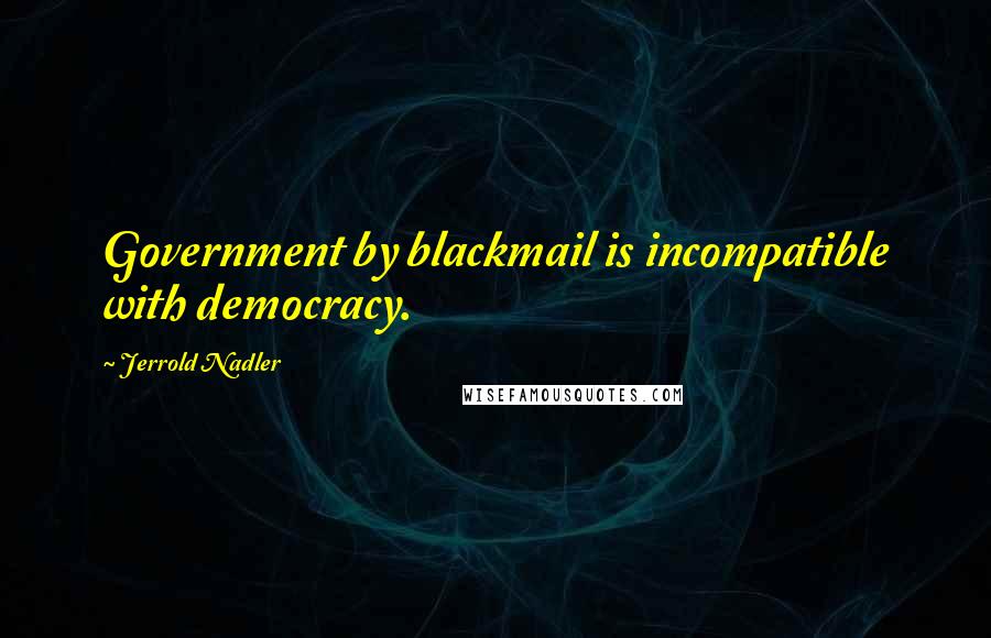 Jerrold Nadler Quotes: Government by blackmail is incompatible with democracy.