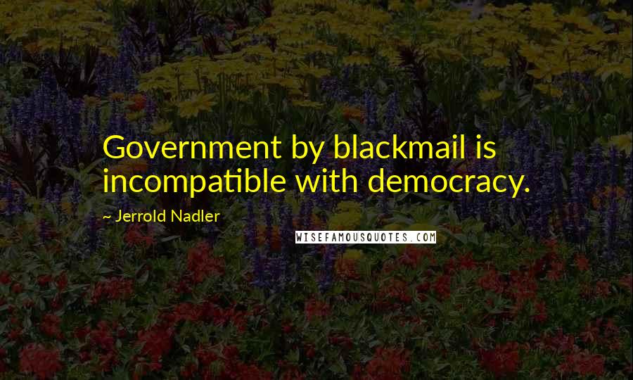 Jerrold Nadler Quotes: Government by blackmail is incompatible with democracy.