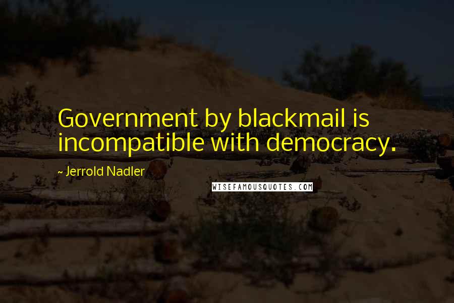 Jerrold Nadler Quotes: Government by blackmail is incompatible with democracy.