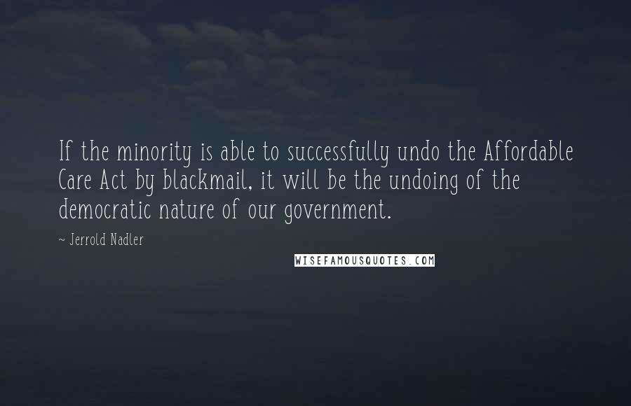 Jerrold Nadler Quotes: If the minority is able to successfully undo the Affordable Care Act by blackmail, it will be the undoing of the democratic nature of our government.