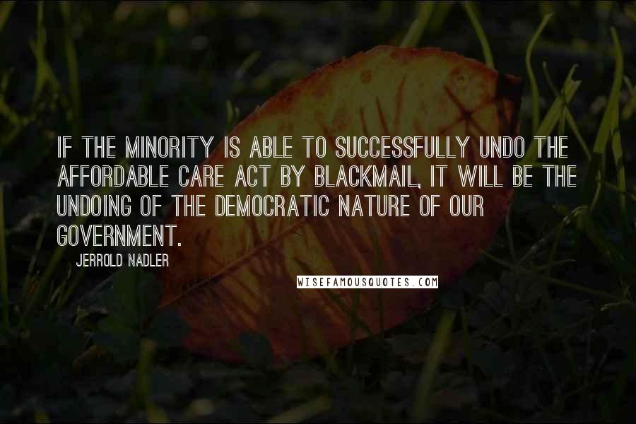 Jerrold Nadler Quotes: If the minority is able to successfully undo the Affordable Care Act by blackmail, it will be the undoing of the democratic nature of our government.