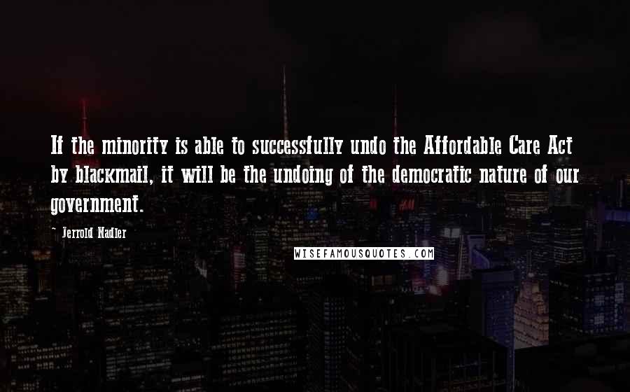 Jerrold Nadler Quotes: If the minority is able to successfully undo the Affordable Care Act by blackmail, it will be the undoing of the democratic nature of our government.