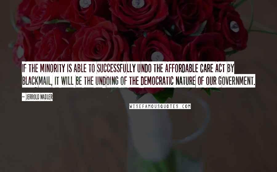 Jerrold Nadler Quotes: If the minority is able to successfully undo the Affordable Care Act by blackmail, it will be the undoing of the democratic nature of our government.