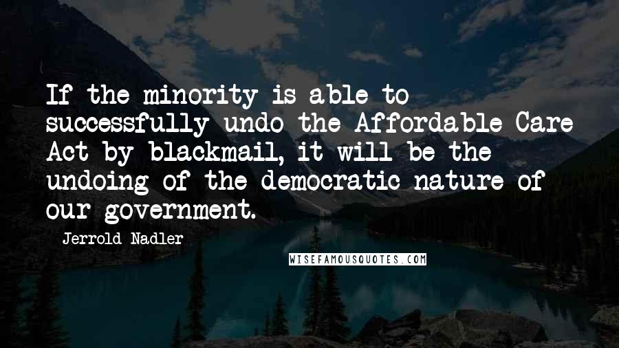 Jerrold Nadler Quotes: If the minority is able to successfully undo the Affordable Care Act by blackmail, it will be the undoing of the democratic nature of our government.