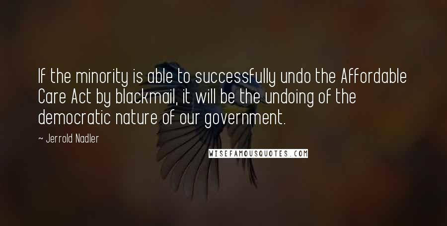Jerrold Nadler Quotes: If the minority is able to successfully undo the Affordable Care Act by blackmail, it will be the undoing of the democratic nature of our government.