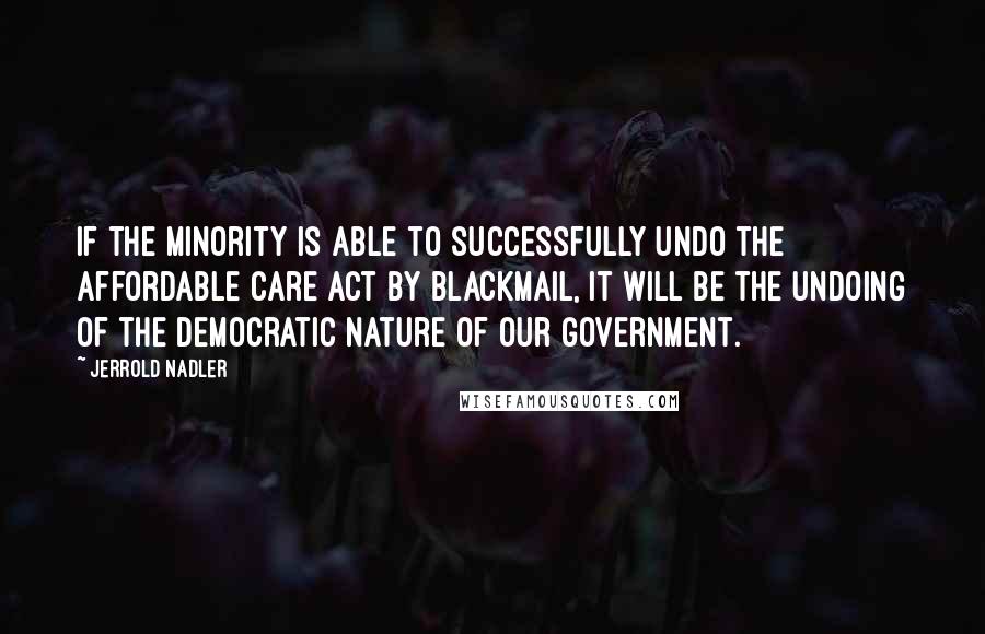 Jerrold Nadler Quotes: If the minority is able to successfully undo the Affordable Care Act by blackmail, it will be the undoing of the democratic nature of our government.