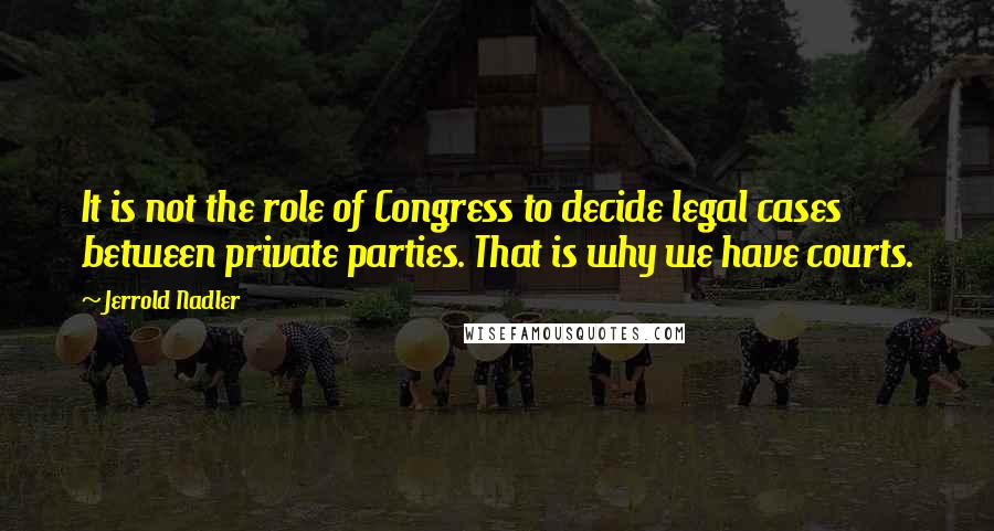 Jerrold Nadler Quotes: It is not the role of Congress to decide legal cases between private parties. That is why we have courts.