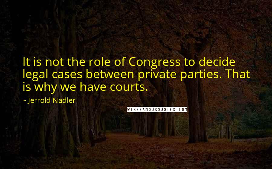 Jerrold Nadler Quotes: It is not the role of Congress to decide legal cases between private parties. That is why we have courts.