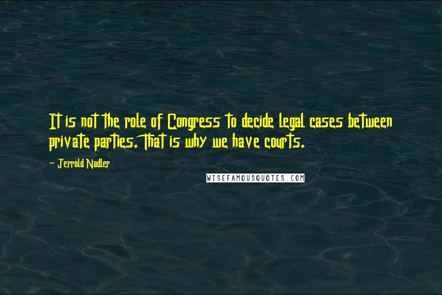 Jerrold Nadler Quotes: It is not the role of Congress to decide legal cases between private parties. That is why we have courts.