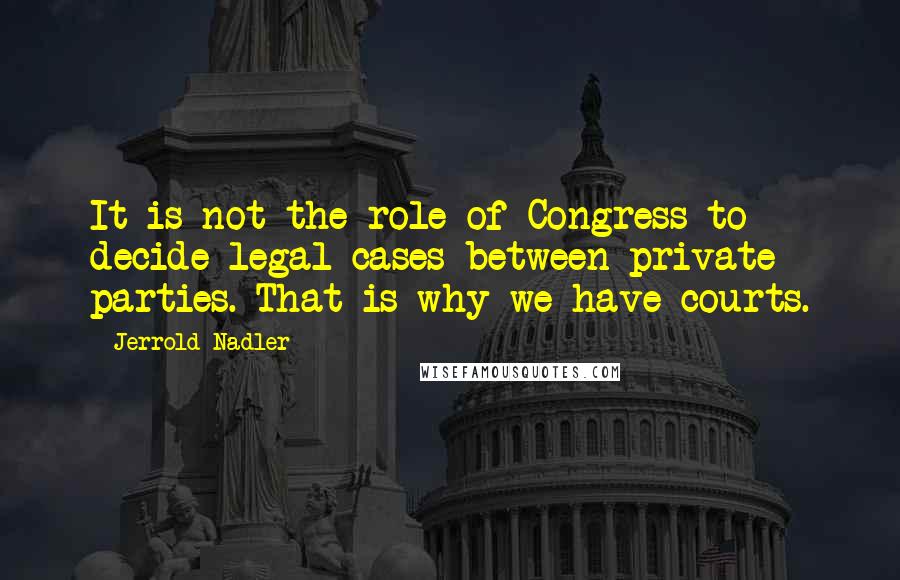 Jerrold Nadler Quotes: It is not the role of Congress to decide legal cases between private parties. That is why we have courts.