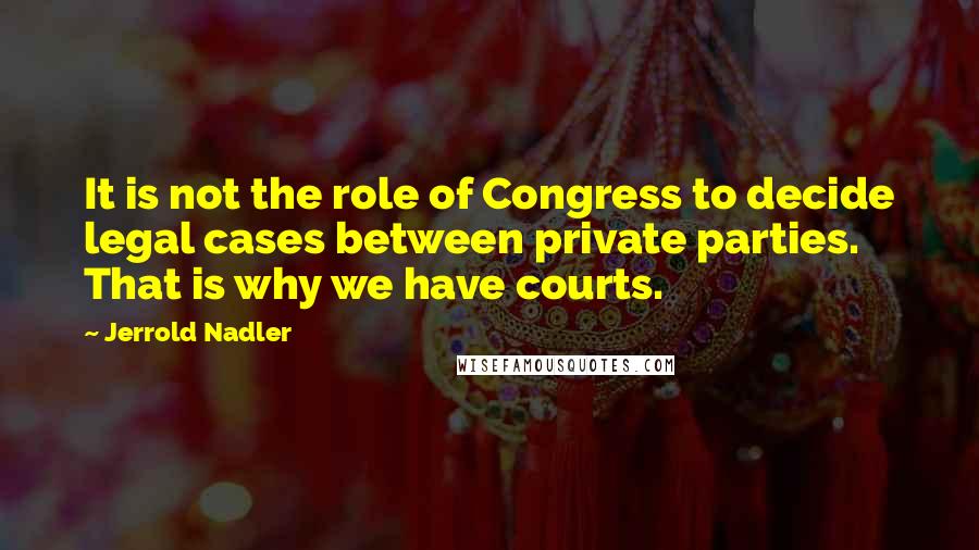 Jerrold Nadler Quotes: It is not the role of Congress to decide legal cases between private parties. That is why we have courts.