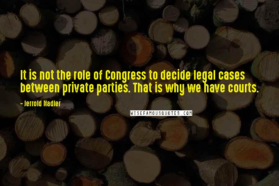 Jerrold Nadler Quotes: It is not the role of Congress to decide legal cases between private parties. That is why we have courts.