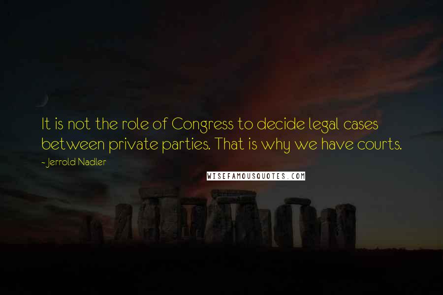 Jerrold Nadler Quotes: It is not the role of Congress to decide legal cases between private parties. That is why we have courts.