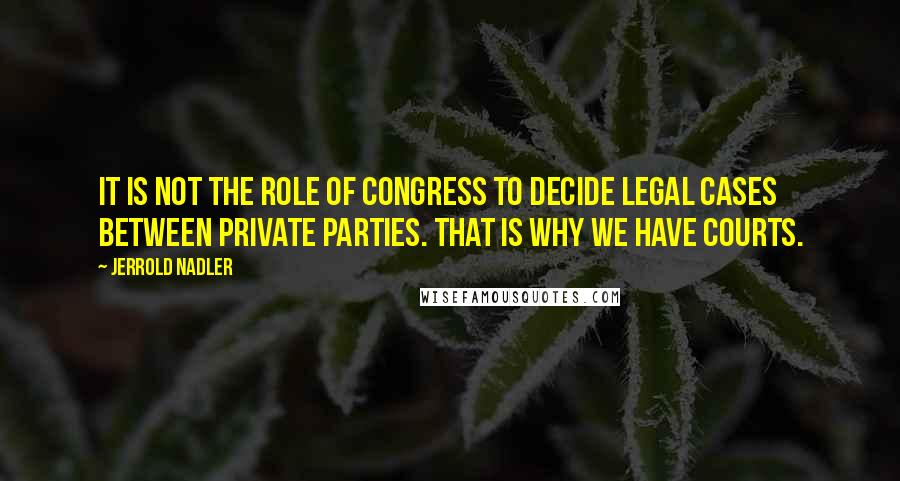 Jerrold Nadler Quotes: It is not the role of Congress to decide legal cases between private parties. That is why we have courts.