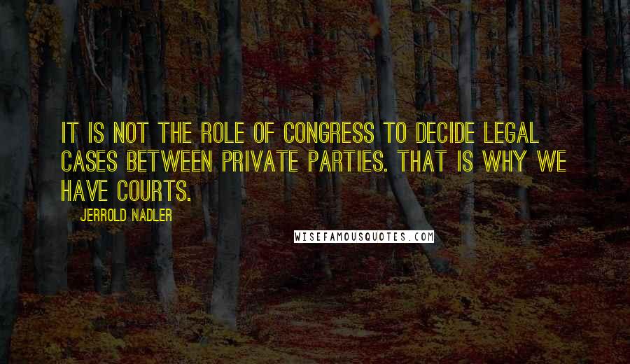 Jerrold Nadler Quotes: It is not the role of Congress to decide legal cases between private parties. That is why we have courts.