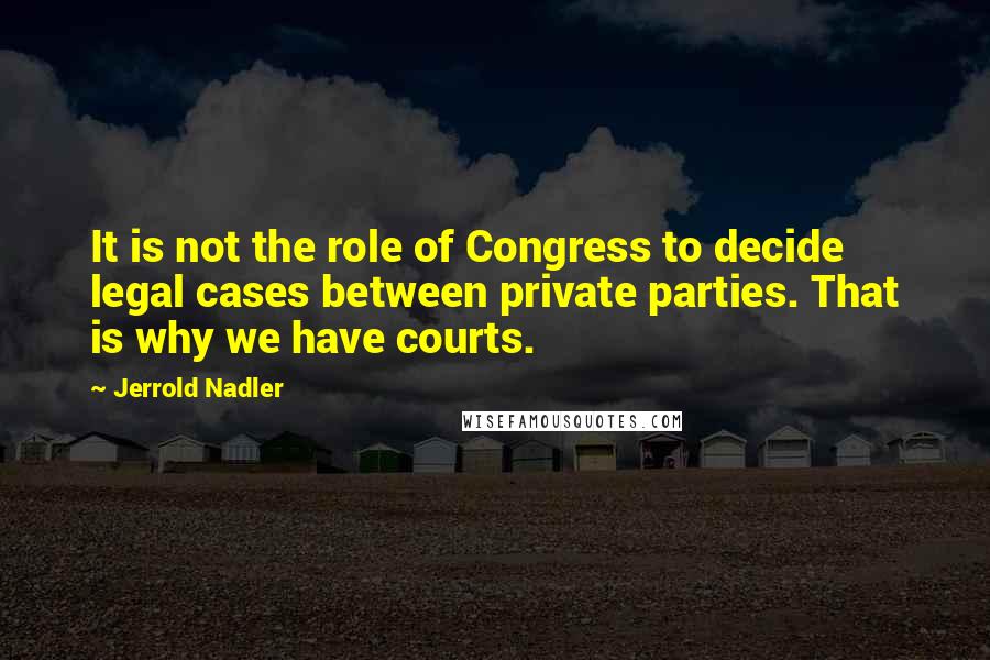 Jerrold Nadler Quotes: It is not the role of Congress to decide legal cases between private parties. That is why we have courts.