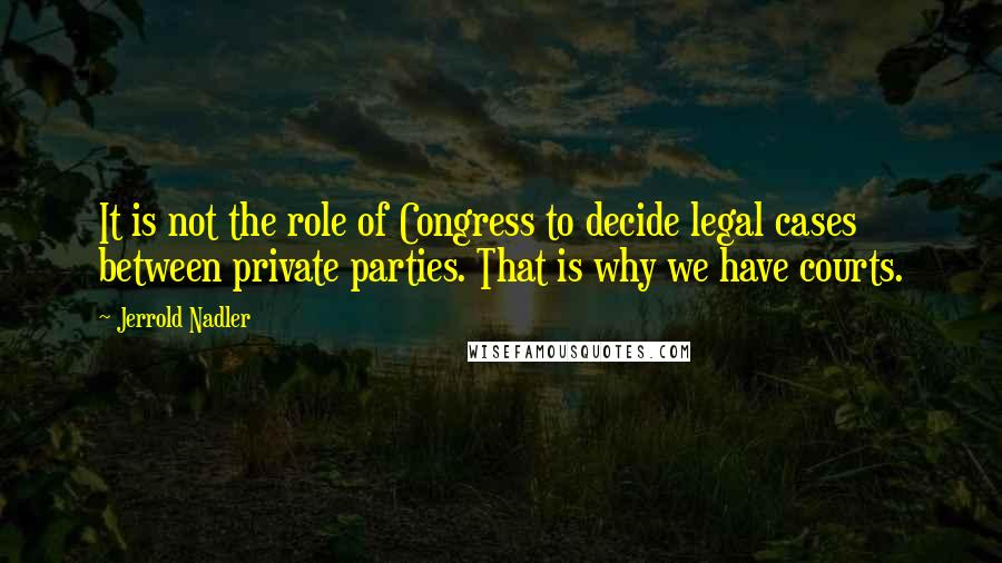 Jerrold Nadler Quotes: It is not the role of Congress to decide legal cases between private parties. That is why we have courts.