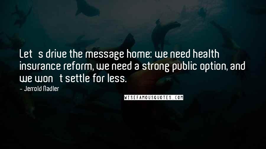 Jerrold Nadler Quotes: Let's drive the message home: we need health insurance reform, we need a strong public option, and we won't settle for less.