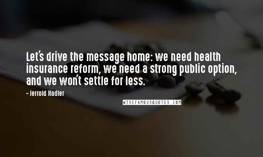 Jerrold Nadler Quotes: Let's drive the message home: we need health insurance reform, we need a strong public option, and we won't settle for less.