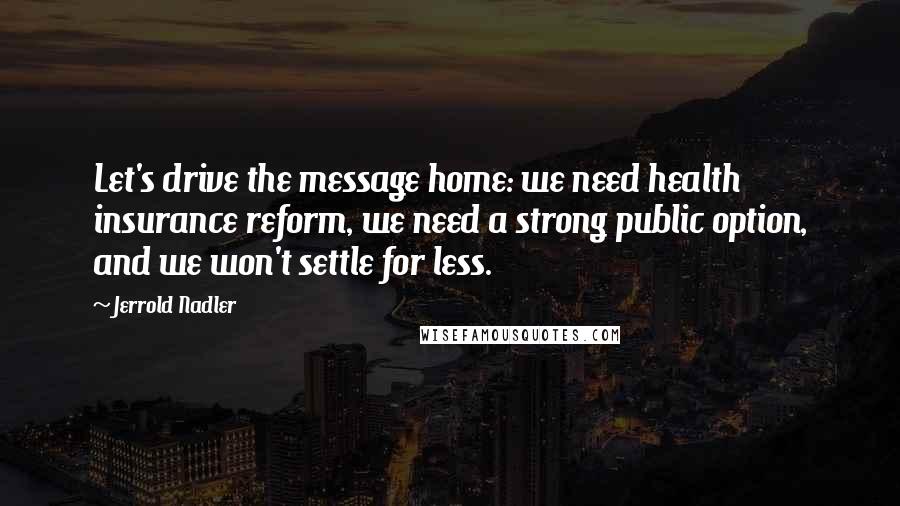 Jerrold Nadler Quotes: Let's drive the message home: we need health insurance reform, we need a strong public option, and we won't settle for less.