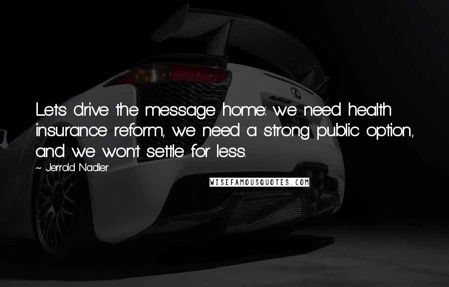 Jerrold Nadler Quotes: Let's drive the message home: we need health insurance reform, we need a strong public option, and we won't settle for less.